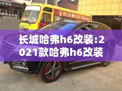 长城哈弗h6改装:2021款哈弗h6改装 长城哈弗h6改装:2021款哈弗h6改装