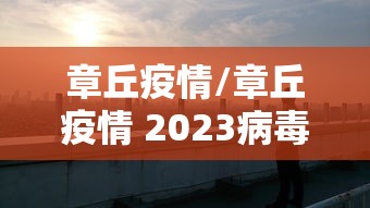 章丘疫情/章丘疫情 2023病毒伤亡