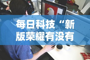每日科技“新版荣耀有没有辅助其实可以装挂