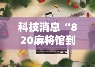科技消息“820麻将馆到底要怎么用挂其实可以装挂 科技消息“820麻将馆到底要怎么用挂其实可以装挂