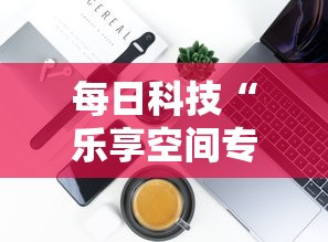 每日科技“乐享空间专用辅助器可以辅助 每日科技“乐享空间专用辅助器可以辅助