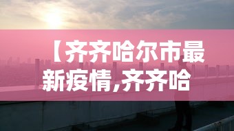 【齐齐哈尔市最新疫情,齐齐哈尔调整最新通知】 【齐齐哈尔市最新疫情,齐齐哈尔调整最新通知】