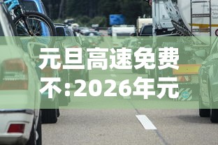 元旦高速免费不:2026年元旦高速免费吗 元旦高速免费不:2026年元旦高速免费吗