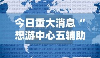 今日重大消息“想游中心五辅助工具可以辅助 今日重大消息“想游中心五辅助工具可以辅助