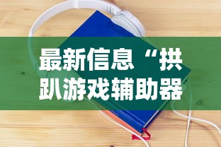 最新信息“拱趴游戏辅助器	”其实确实有挂