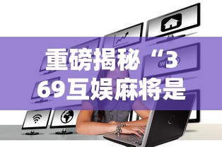 重磅揭秘“369互娱麻将是可以开挂	”其实是有挂