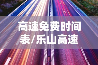 高速免费时间表/乐山高速免费时间表 高速免费时间表/乐山高速免费时间表