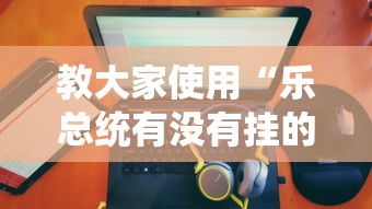 教大家使用“乐总统有没有挂的确可以”的确有挂