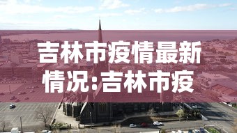 吉林市疫情最新情况:吉林市疫情最新情况最新消息今天 吉林市疫情最新情况:吉林市疫情最新情况最新消息今天