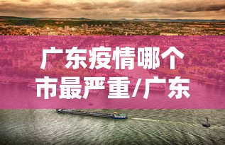 广东疫情哪个市最严重/广东最近是什么病毒疫情