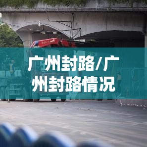 广州封路/广州封路情况最新消息今天 广州封路/广州封路情况最新消息今天