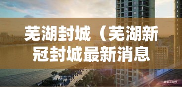 芜湖封城（芜湖新冠封城最新消息）