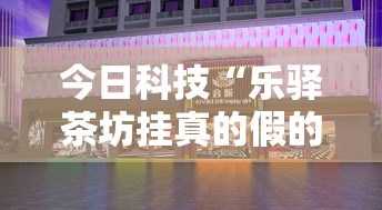 今日科技“乐驿茶坊挂真的假的真可以装挂 今日科技“乐驿茶坊挂真的假的真可以装挂
