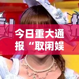 今日重大通报“取闲娱乐确实可以开挂真可以装挂 今日重大通报“取闲娱乐确实可以开挂真可以装挂