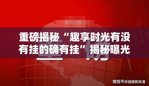 重磅揭秘“趣享时光有没有挂的确有挂”揭秘曝光猫腻