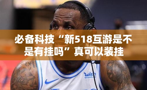 必备科技“新518互游是不是有挂吗	”真可以装挂